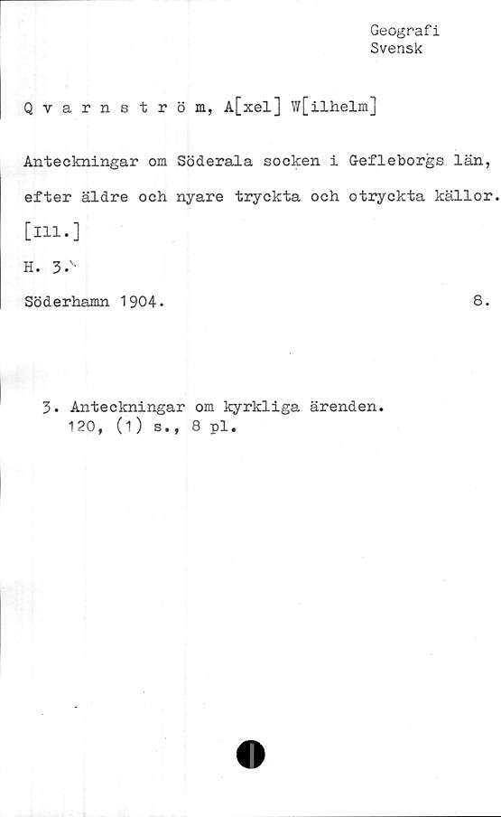  ﻿Geografi
Svensk
Qvarnström, A[xel] W[ilhelm]
Anteckningar om Söderala socken i G-efleborgs län,
efter äldre och nyare tryckta och otryckta källor.
[111.]
H. 3.'-
Söderhamn 1904.	8.
3. Anteckningar om kyrkliga ärenden.
120, (i) s., 8 pl,
