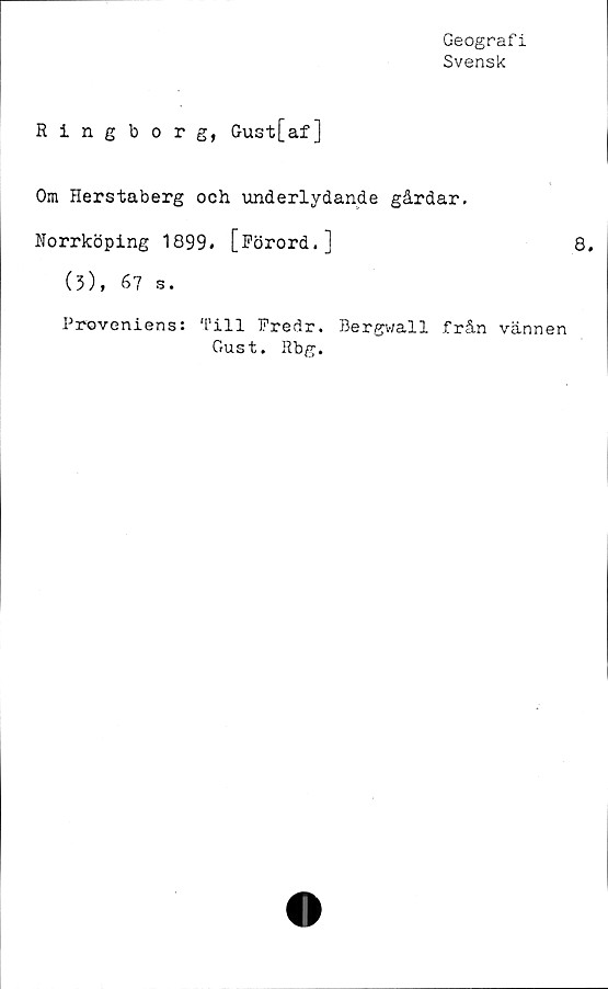  ﻿Geografi
Svensk
Ringborg, Gust[af]
Om Herstaberg och underlydande gårdar.
Norrköping 1899» [Förord.]
(3), 67 s.
Proveniens: Till Fredr, Bergv/all från
Gust. Rbg.
8.
vännen