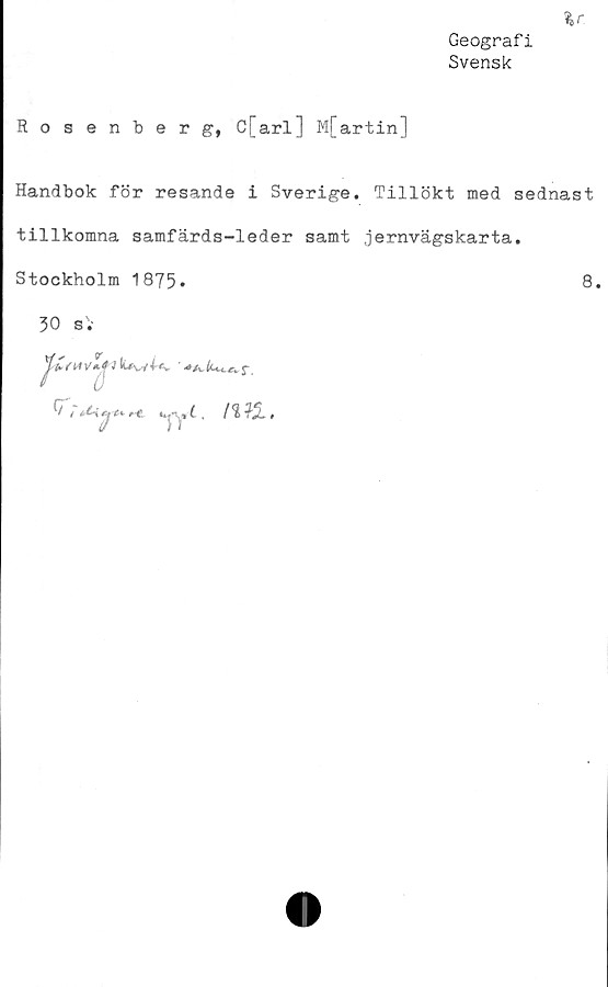  ﻿Geografi
Svensk
Rosenberg, c[arl] M[artin]
Handbok för resande i Sverige. Tillökt med sednast
tillkomna samfärds-leder samt jernvägskarta.
Stockholm 1875*	8.

30 s.
1 luw^v