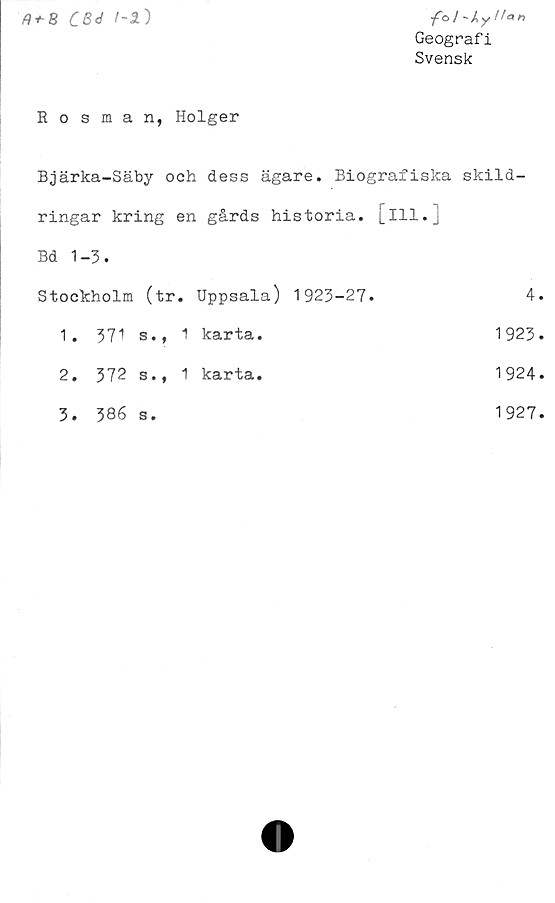  ﻿CBd )
/©/-Ay/fan
Geografi
Svensk
Rosman, Holger
Bjärka-Säby och dess ägare. Biografiska skild-
ringar kring en gårds historia, [ill.]
Bd 1-3.
Stockholm (tr.	Uppsala) 1923-27.	4
1. 371 s., 1	karta.	1923
2. 372 s., 1	karta.	1924
3. 386 s.		1927