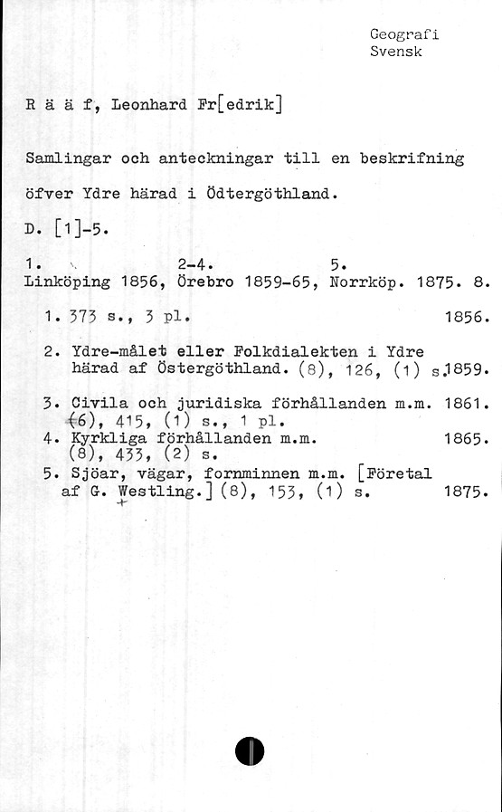  ﻿Geograf i
Svensk
Rääf, Leonhard Fr[edrik]
Samlingar och anteckningar till en beskrifning
öfver Ydre härad i ödtergöthland.
D. [1]-5.
1.	\	2-4.	5.
Linköping 1856, Örebro	1859-65,	Norrköp. 1875. 8.
1.	373 s., 3 pl.	1856.
2.	Ydre-målet eller Folkdialekten i Ydre
härad af Östergöthland. (8), 126, (i) s.1859.
3.	Civila och juridiska förhållanden m.m. 1861.
<6), 415, (1) s., 1 pl.
4.	Kyrkliga förhållanden	m.m.	1865.
(8), 433, (2) s.
5.	Sjöar, vägar, fornminnen m.m. [Företal
af Gr. Westling. ] (8), 153, (i) s.
1875.