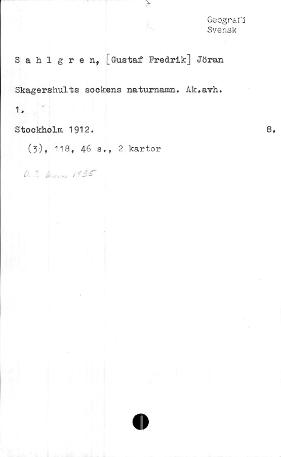  ﻿Geografi
Svensk
v
Sahlgren, [Gustaf Fredrik] Jöran
Skagershults sockens naturnamn. Ak.avh.
1.
Stockholm 1912.
(3), 118, 46 s., 2 kartor
o. it., „ / f o 6