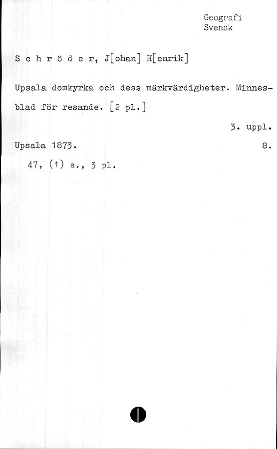  ﻿Geografi
Svensk
Schröder, j[ohan] H[enrik]
Upsala domkyrka och dess märkvärdigheter. Minnes-
blad för resande. [2 pl.]
3. uppl.
Upsala 1873.	8.
47, (1) s., 3 pl.