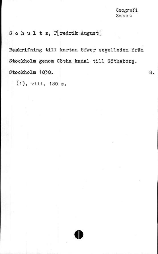  ﻿Geografi
Svensk
Schultz, F[redrik August]
Beskrifning till kartan öfwer segelleden från
Stockholm genom Götha kanal till Götheborg.
Stockholm 1838.
(i), viii, 180 s.