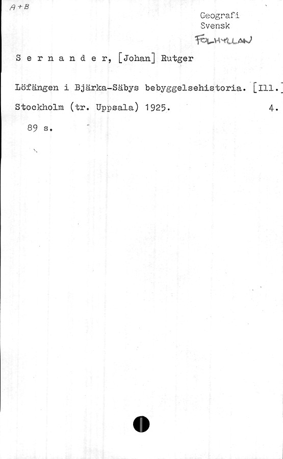  ﻿
Geograf i
Svensk
Sernander, [Johan] Rutger
Löfängen i Bjärka-Säbys bebyggelsehistoria, [ill
Stockholm (tr. Uppsala) 1925.	4
89 s.