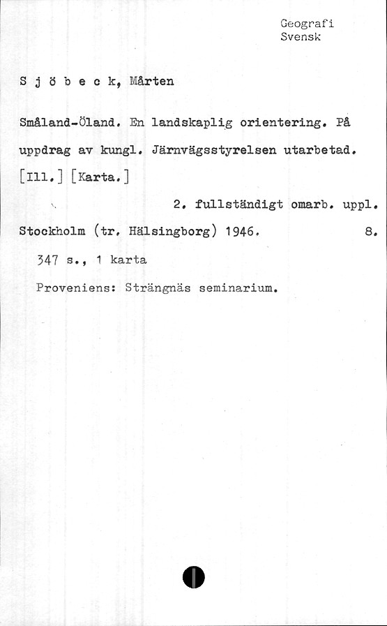  ﻿Geografi
Svensk
Sjöbeck, Mårten
Småland-Öland. En landskaplig orientering. På
uppdrag av kungl. Järnvägsstyrelsen utarbetad,
[ill.] [Karta.]
2, fullständigt omarb. uppl.
Stockholm (tr, Hälsingborg) 1946.	8.
347 s., 1 karta
Proveniens: Strängnäs seminarium