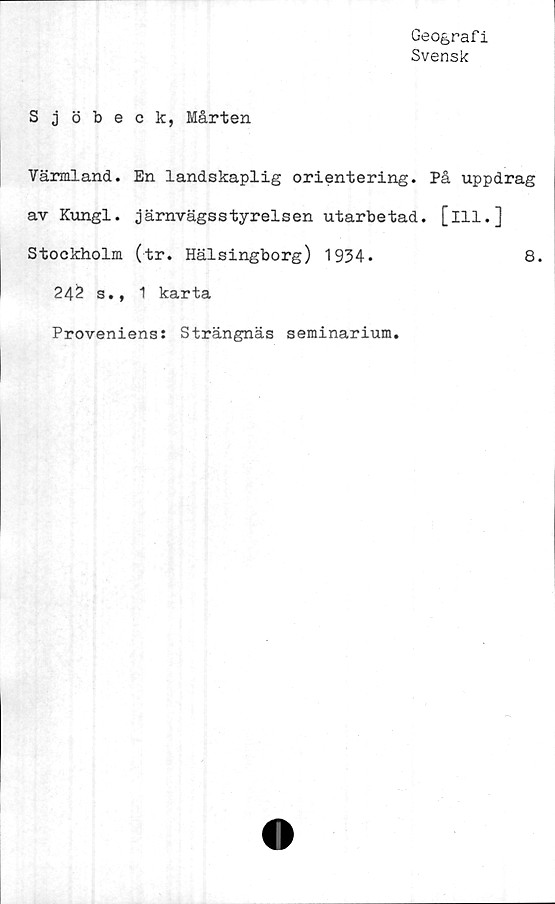  ﻿Geografi
Svensk
Sjöbeck, Mårten
Värmland. En landskaplig orientering. På uppdrag
av Kungl. järnvägsstyrelsen utarbetad, [ill.]
Stockholm (tr. Hälsingborg) 1934.	8.
242 s., 1 karta
Proveniens: Strängnäs seminarium.