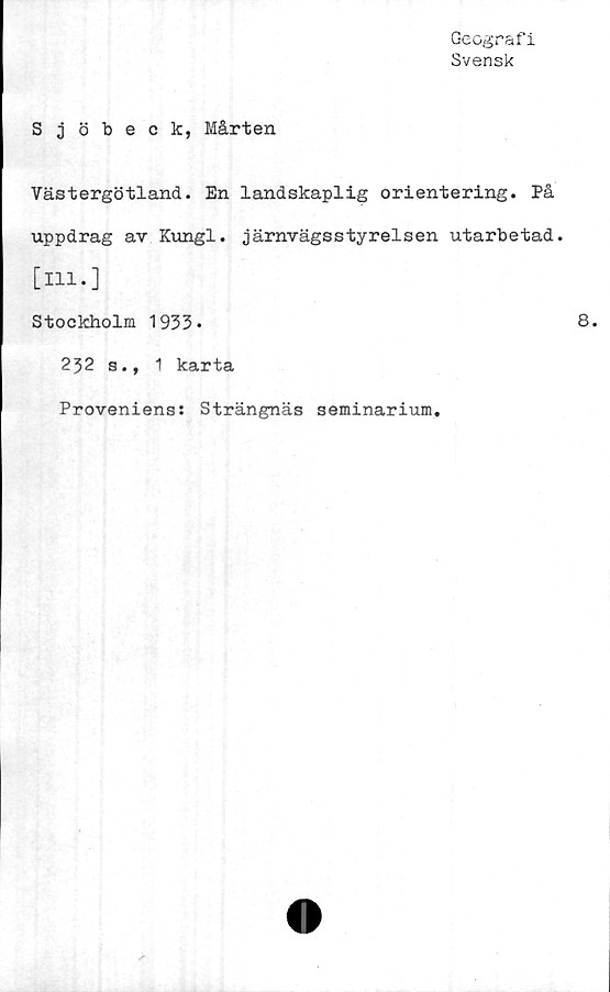  ﻿Geografi
Svensk
Sjöbeck, Mårten
Västergötland. En landskaplig orientering. På
uppdrag av Kungl. järnvägsstyrelsen utarbetad,
[ill.]
Stockholm 1933»
232 s., 1 karta
Proveniens: Strängnäs seminarium.