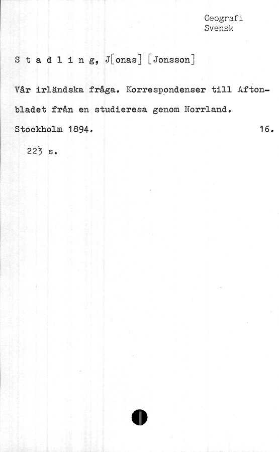  ﻿Geografi
Svensk
Stadlin g, j[onas] [Jonsson]
Vår irländska fråga. Korrespondenser till Afton-
bladet från en studieresa genom Norrland.
Stockholm 1894.	16.
223 s.