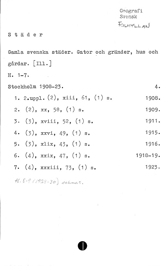  ﻿Geografi
Svensk
Städer
Gamla svenska städer. Gator och gränder, hus och
gårdar, [ill.]
H. 1	-7.		
Stockholm		1908-23.	4.
1.	2.uppl. (2), xiii, 61, (1) s.		1908.
2.	(2),	xx, 58, (1) s.	1909-
3-	(3),	xviii, 52, (1) s.	1911 •
4.	(3),	xxvi, 49, (O s.	1915.
5.	(3),	xlix, 43, (1) s.	1916.
6.	(4),	xxix, 47, (O s.	1918-19-
7.	(4),	xxxiii, 73, (1) s.	1923.
+i. S-fr/m-lo)