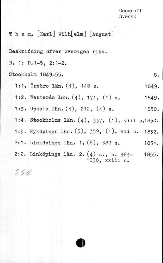  ﻿Geografi
Svensk
Tham, [Karl] Wilh[elm] [August]
Beskrifning öfver Sveriges rike.
B. 1: D.1-5, 2:1-2.
Stockholm 1849-55.	8.
1:1, Örebro län. (4), 148 s.	1849.
1:2. Westerås län. (4), 171, (1) s.	1849.
1:3. Upsala län. (4), 212, (4) s.	1850.
1:4- Stockholms län. (4), 337, (1), viii s.1850.
1:5. Nyköpings län. (3)» 359, (1), vii s. 1852.
2:1. Linköpings län. 1, (6), 382 s.	1854.
2:2. Linköpings län. 2. (4) s., s. 383-
1038, xxiii s.
1855.
