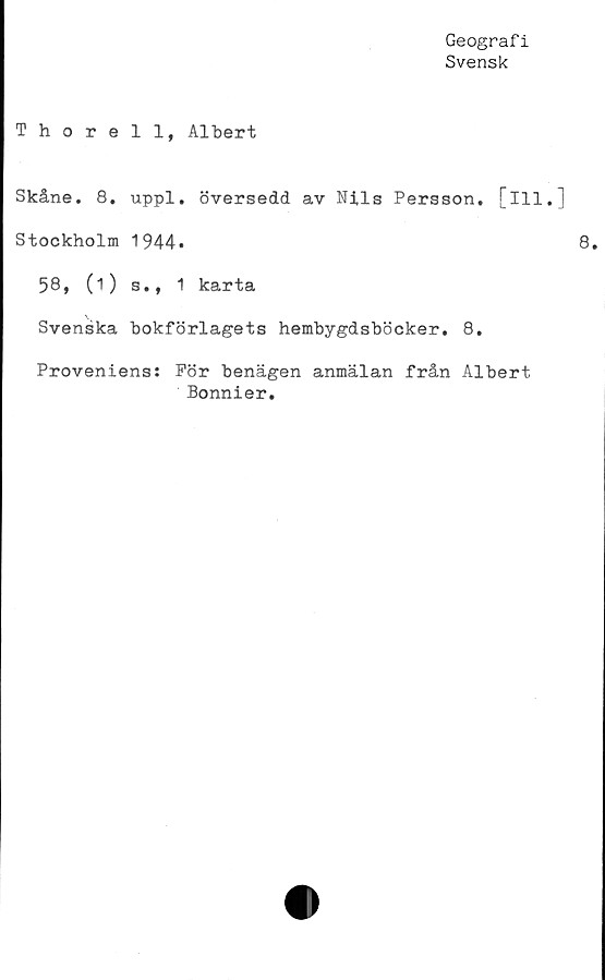  ﻿Geografi
Svensk
Thorell, Albert
Skåne. 8. uppl. översedd av Nils Persson, [ill.]
Stockholm 1944»
58, (i) s., 1 karta
Svenska bokförlagets hembygdsböcker. 8.
Proveniens: För benägen anmälan från Albert
Bonnier.