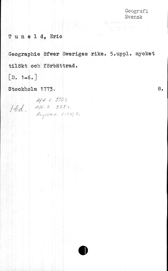  ﻿Geografi
Svensk
Tuneld, Eric
G-eographie öfwer Sweriges rike. 5.uppl. mycket
tilökt och förbättrad.
[D. 1-6.]
Stockholm 1773.
A/J / fSÖ s
!4d. **■ - ur,.
ÅjVfk-v. mo)	s.
8