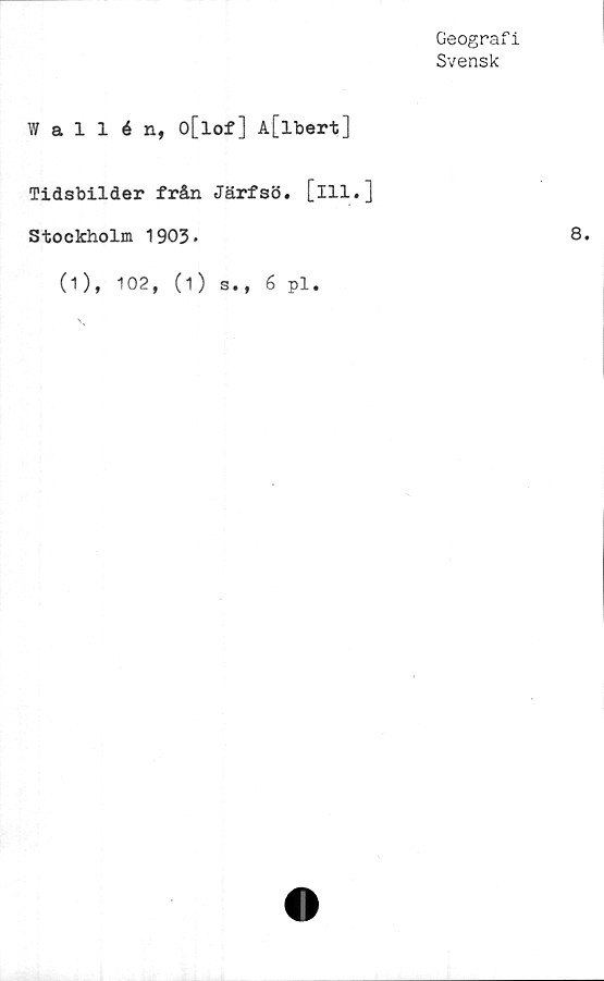  ﻿Geografi
Svensk
allén, o[lof] A[lbert]
Tidsbilder från Järfsö. [ill.]
Stockholm 1903-
(1), 102, (1) s., 6 pl.
8.