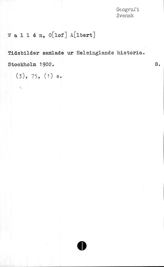  ﻿Geografi
Svensk
Wallén, o[lof] A[lbert]
Tidsbilder samlade ur Helsinglands historia.
Stockholm 1902.
(3), 75, (1) s.
8.