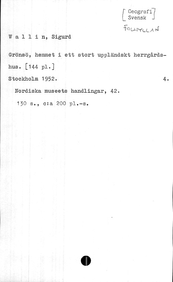  ﻿r Geografi
(_ Svensk J
foUMYcL/i ^
Wallin, Sigurd
Grönsö, hemmet i ett stort uppländskt herrgårds-
hus. [144 pl.]
Stockholm 1952.	4.
Nordiska museets handlingar, 42.
130 s., c:a 200 pl.-s.