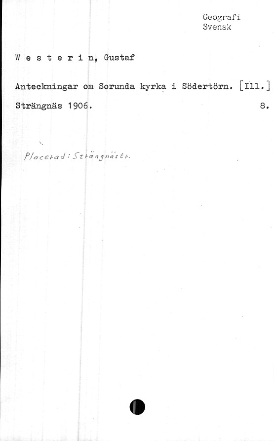  ﻿Geograf i
Svensk
Westerin, Gustaf
Anteckningar om Sorunda kyrka i Södertörn, [ill.]
Strängnäs 1906.	8.
PIaceha<i '■ St h