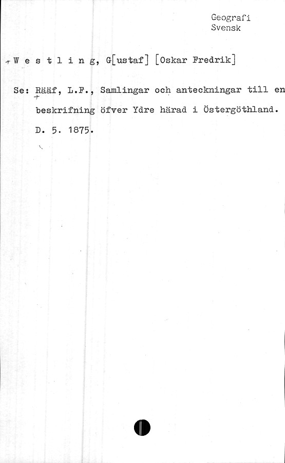 ﻿Geografi
Svensk
■rW e
Se:
stling, G[ustaf] [Oskar Fredrik]
Rääf, L.F., Samlingar och anteckningar till en
beskrifning öfver Ydre härad i Östergöthland.
D. 5. 1875.