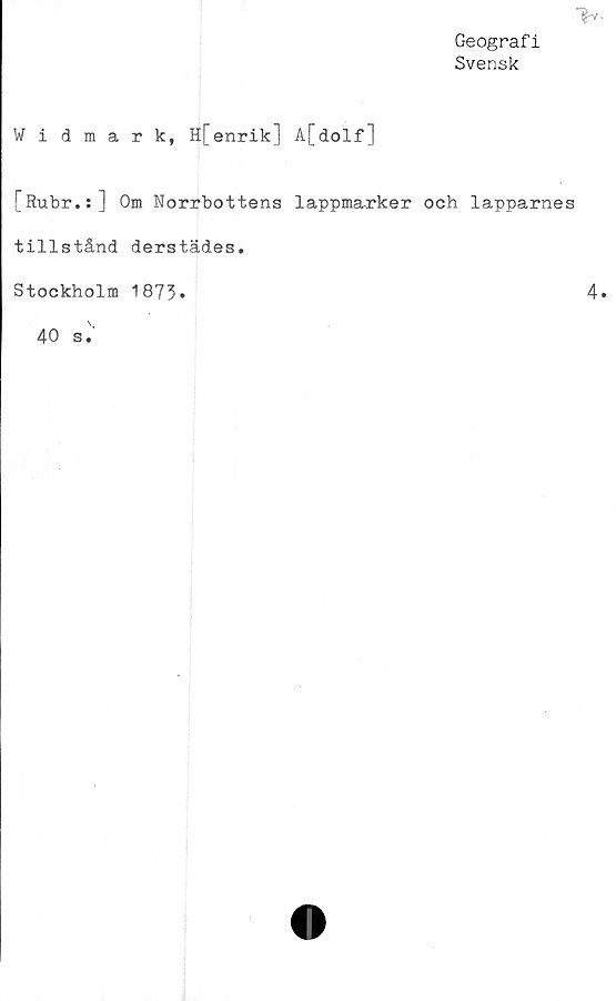 ﻿Geografi
Svensk
>/
Widmark, H[enrik] A[dolf]
[Rubr.:] Om Norrbottens lappmarker och lapparnes
tillstånd derstädes.
Stockholm 187%	4
40 s.