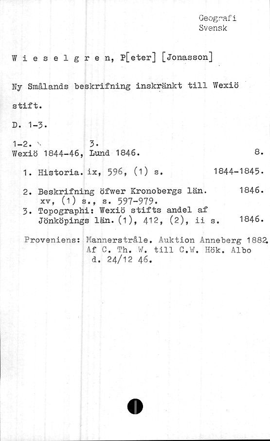  ﻿Geografi
Svensk
Wieselgren, p[eter] [Jonasson]
Ny Smålands beskrifning inskränkt till Wexiö
stift.
D. 1-3.
1-2. '•	3.
Wexiö 1844-46, Lund 1846.	8.
1.	Historia, ix, 596, (i) s.	1844-1845.
2. Beskrifning öfwer Kronobergs län.	1846.
xv, (1) s., s. 597-979.
3.	Topographi: Wexiö stifts andel af
Jönköpings län. (i), 412, (2), ii s. 1846.
Proveniens: Mannerstråle. Auktion Anneberg 1882.
Af C. Th. W. till C.W. Hök. Albo
d. 24/12 46.