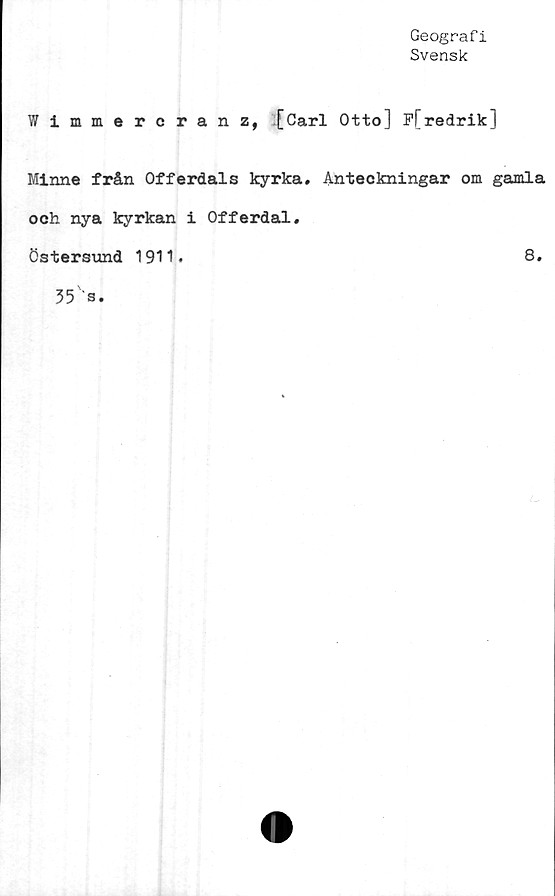  ﻿Geografi
Svensk
Wimmercranz, [Carl Otto] P[redrik]
Minne från Offerdals kyrka. Anteckningar om gamla
och nya kyrkan i Offerdal.
Östersund 1911.	8.
35 s.
