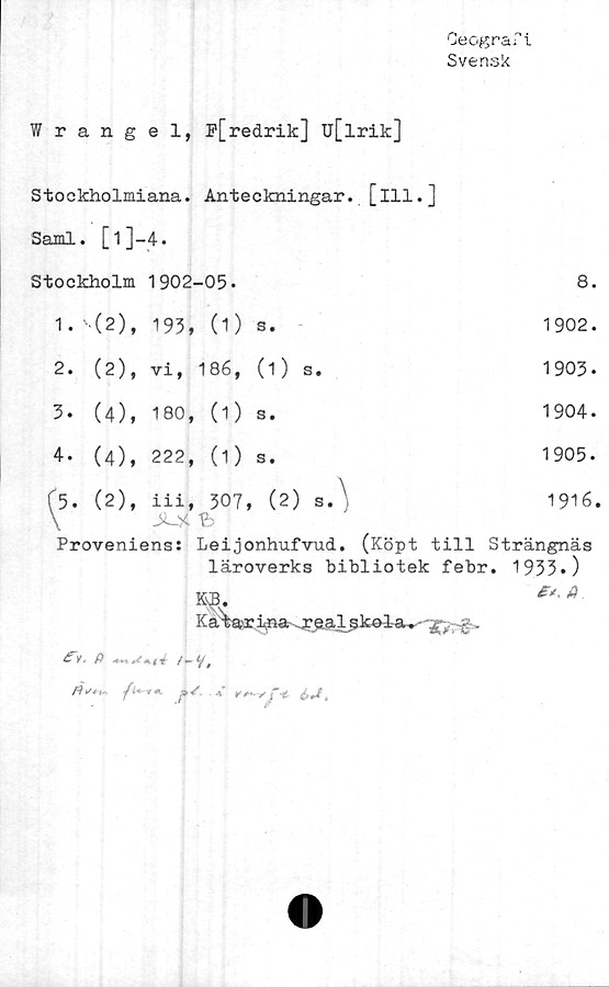 ﻿Geograf1
Svensk
Wrangel, P[redrik] Ij[lrik]
Stockholmiana. Anteckningar, [ill.]
Sami. [1]—4.
Stockholm 1902-05-
8.
1. '-(2), 193, (1) s.	1902.
2. (2), vi, 186, (1) s.	1903.
3. (4), 180, (1) s.	1904.
4. (4), 222, (1) s.	1905.
(5. (2), iii, 307, (2) s.\	1916.
\ JO<	
Proveniens: Leijonhufvud.	(Köpt till Strängnäs
läroverks bibliotek febr. 1953»)
Katarina- gr£.al£kalsu-
e* a
P <*+% iki4: / — 1
j4{’t*-v -t p / . * k	^ f % £ J 4