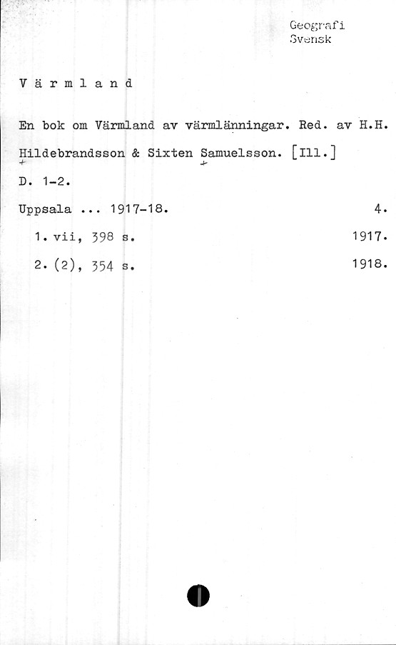 ﻿Geografi
Svensk
Värmland
En bok om Värmland av värmlänningar. Red. av H.H
Hildebrandsson & Sixten Samuelsson, [ill.]
+
D. 1-2.
Uppsala ... 1917-18.	4
1.	vii, 598 s.	1917
2.	(2), 554 s.	1918
