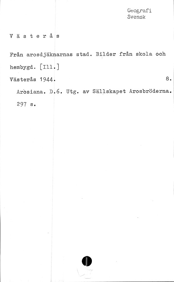  ﻿Geografi
Svensk
Västerås
Från arosdjäknarnas stad. Bilder från skola och
hembygd, [ill.]
Västerås 1944*	8*
Arösiana. D.6. Utg. av Sällskapet Arosbröderna.
297 s.