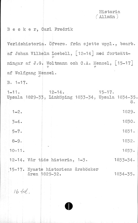  ﻿Historia
( Allmän )
Becker, Carl Fredrik
Verldshistoria. Öfvers. från sjette uppl., bearb.
af Johan Vilhelm Loebell, [12-14] med fortsätt-
¥
ningar af J.G-. Woltmann och C.A. Menzel, [ 1 5—173
af Wolfgang Menzel.
T
B. 1-17.
1-11.	12-14.	15-17.
Upsala 1829-33» Linköping 1833-34, Upsala 1834-35
8.
1-2.	1829.
3-4.	1830.
5-7.	1831.
8-9.	1832.
10-11.	1833.
12-14.	Vår tids historia, 1-3.	1833-34.
15-17. Nyaste historiens årsböcker
åren 1829-32.	1834-35.
l(o