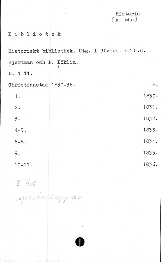  ﻿Historia
C Allmän)
Bibliotek
Historiskt bibliothek. Utg. i öfvers. af C.G.
Hjertman och P. Böklin.
i
*• +•
D. 1-11.
Christianstad 1830-36.	8.
1.	1830.
2.	1831.
3-	1832.
4-	5.	1833-
6-8.	1834.
9.	1835.
10-11.	1836.
i U
