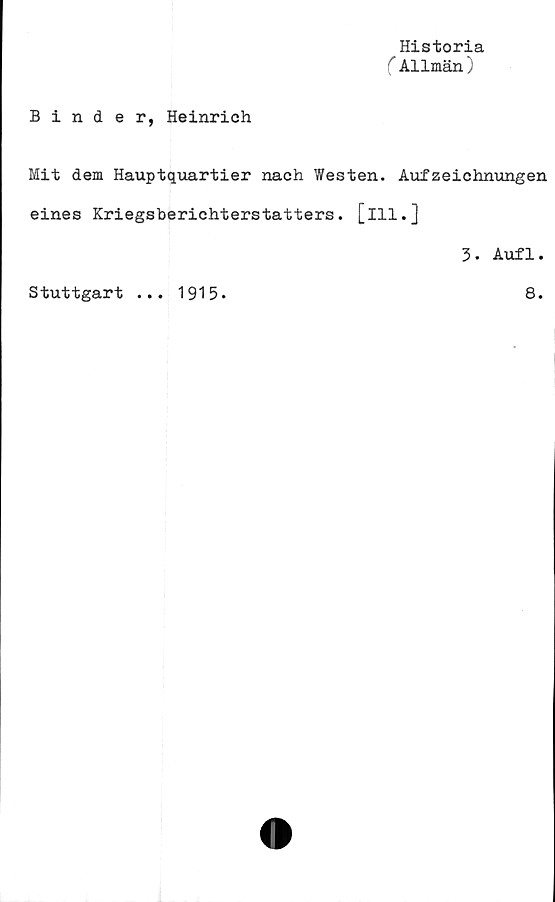  ﻿Historia
(Allmän)
Binder, Heinrich
Mit dem Hauptquartier nach Westen. Aufzeichnungen
eines Kriegsberichterstatters. [ill.]
3. Aufl.
Stuttgart ... 1915.	8.