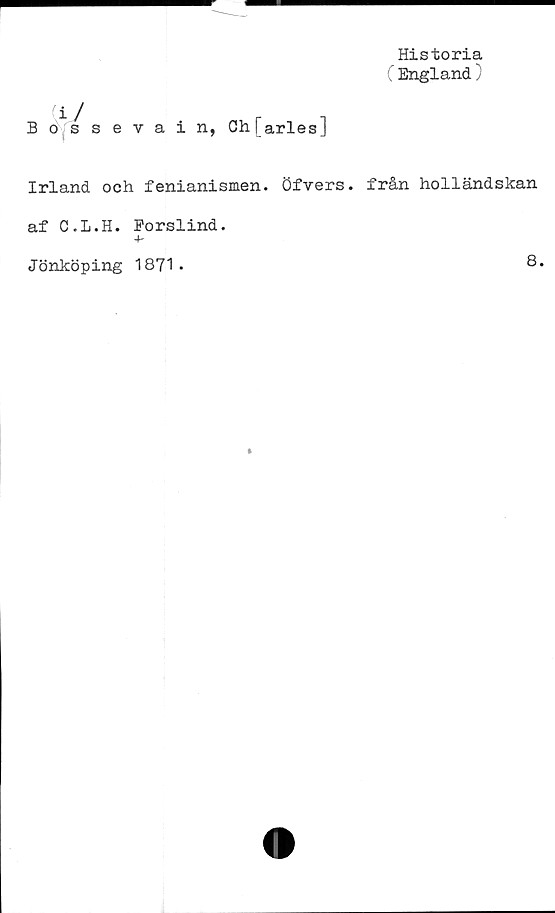  ﻿Historia
England )
(i J	r .
Bossevain, Ch[arlesJ
Irland och fenianismen. Öfvers. från holländskan
af C.L.H. Porslind.
4~
Jönköping 1871.
8.