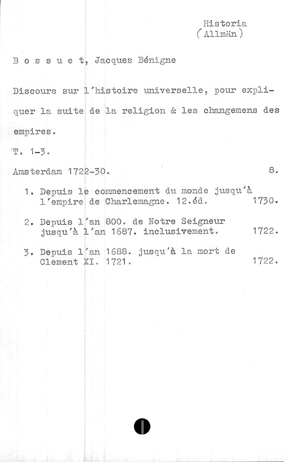  ﻿Historia
(Allmän )
Bossuet, Jacques Bénigne
Discours sur 1'histoire universelle, pour expli-
quer la suite de la religion & les changemens des
empires.
T. 1-3.
Amsterdam 1722-30.	8.
1.	Depuis le commencement du monde jusqu'å
l'empire de Charlemagne.	12.éd.	1730.
2.	Depuis 1'an 800. de Notre Seigneur
jusqu'å l'an 1687.	inclusivement.	1722.
3.	Depuis l'an 1688. jusqu'å la mort de
Clement XI. 1721.	1722.
