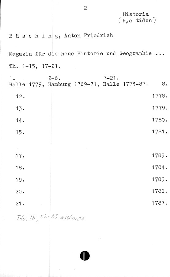  ﻿2
Historia
C Nya tiden)
Busching, Anton Friedrich
Magazin fur die neue Historie und G-eographie ...
Th. 1-	■ 15, 17-21.		
1.	2-6.	7-21.	
Halle	1779, Hamburg 1769-71,	Halle 1773-87.	8.
12.			1778.
13.			1779.
14.			1780.
15.			1781.
17.				i, OD •
18.			1784.
19.			1785.
20.			1786.
21.			1787.
7^4, Ib t	J/2-1&3 S
