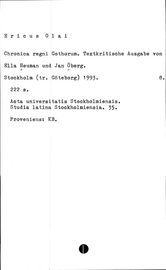  ﻿Ericus Olai
Chronica regni Gothorum. Textkritische Ausgabe von
Ella Heuman und Jan Öberg.
+-
Stockholm (tr. Göteborg) 1993*	8»
222 s.
Acta universitatis Stockholmiensis.
Studia latina Stockholmiensia. 35»
Proveniens: KB.