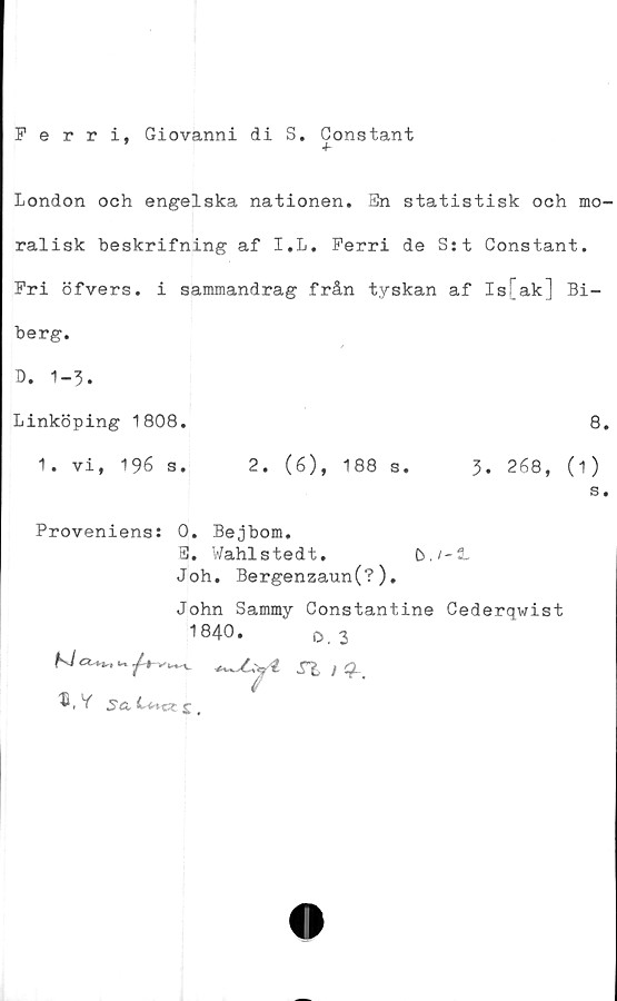  ﻿Ferri, Giovanni di S. Constant
London och engelska nationen. En statistisk och mo-
ralisk beskrifning af I.L. Ferri de S:t Constant.
Pri öfvers. i sammandrag från tyskan af Is[ak] Bi-
berg.
/
D. 1-3.
Linköping 1808.	8.
1. vi, 196 s.	2. (6), 188 s.	3. 268, (i)
s.
Proveniens: 0. Bejbom.
E. Wahlstedt.	b.i-3-
Joh. Bergenzaun(?).
John Sammy Constantine Cederqwist
1840.	o, 3
5a	j (
n /