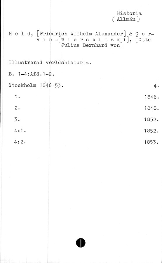  ﻿Historia
C Allmän
Held, [Friedrich Wilhelm Alexander] & C o r-
v i n -[?/ iersbitzki], [Otto
Julius Bernhard von]
Illustrerad verldshistoria.
B. 1-4:Afd.1-2.	
Stockholm 1846-53-	4-
1 .	1846.
2.	1848.
3-	1852.
4:1 -	1852.
4:2.	1853.