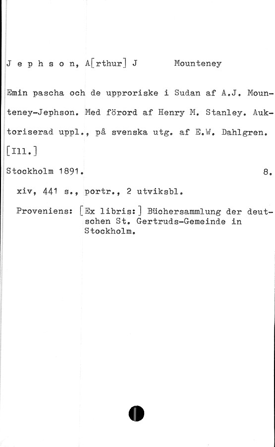  ﻿Jephson, A[rthur] J
Mounteney
Emin pascha och de upproriske i Sudan af A.J. Moun-
teney-Jephson. Med förord af Henry M. Stanley. Auk-
toriserad uppl., på svenska utg. af E.W. Dahlgren.
[111.]
Stockholm 1891.	8.
xiv, 441 s., portr., 2 utviksbl.
Proveniens: [Ex libris: ] Biichersammlung der deut-
schen St. Gertruds-Gemeinde in
Stockholm.