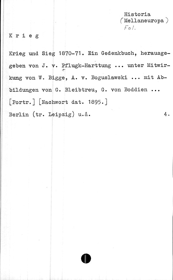  ﻿Krieg
Historia
C Mellaneuropa )
Fe>/.
Krieg und Sieg 1870-71. Ein Gedenkbuch, herausge-
geben von J. v. Pflugk-Harttung ... unter Mitwir-
kung von W. Bigge, A. v. Boguslawski ... mit Ab-
bildungen von G. Bleibtreu, G. von Boddien ...
[Portr.] [Nachwort dat. 1895.]
Berlin (tr. Leipzig) u.å.
4.