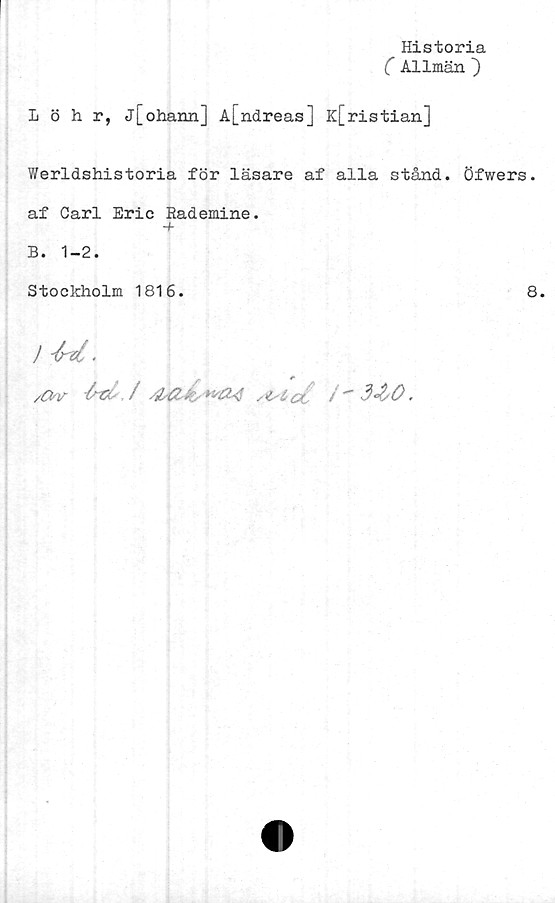  ﻿Historia
( Allmän ~)
Löhr, j[ohann] A[ndreas] K[ristian]
Werldshistoria för läsare af alla stånd, öfwers.
af Carl Eric Rademine.
-f
B. 1-2.
Stockholm 1816.	8.
lU.
r
/&v	si i a /" 3<&0.