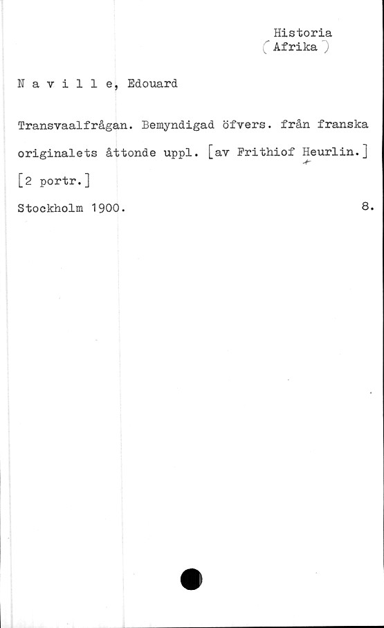  ﻿Historia
( Afrika
Naville, Edouard
Transvaalfrågan. Bemyndigad öfvers. från franska
originalets åttonde uppl. [av Frithiof Heurlin.]
•V"
[2 portr.]
Stockholm 1900.
8.