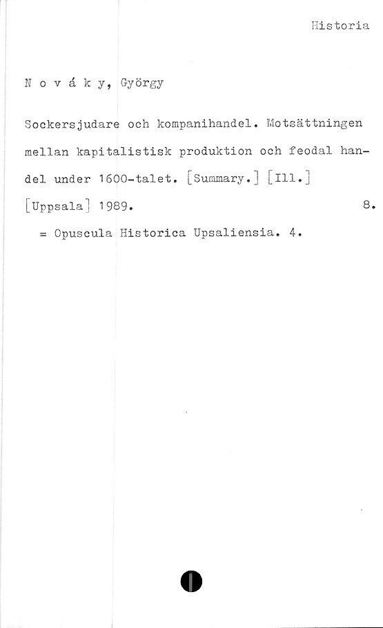  ﻿Historia
Novåky, György
Sockersjudare och kompanihandel. Motsättningen
mellan kapitalistisk produktion och feodal han-
del under 1600-talet. [Summary.] [ill.]
[Uppsala] 1989.	8.
= Opuscula Historica Upsaliensia. 4.
