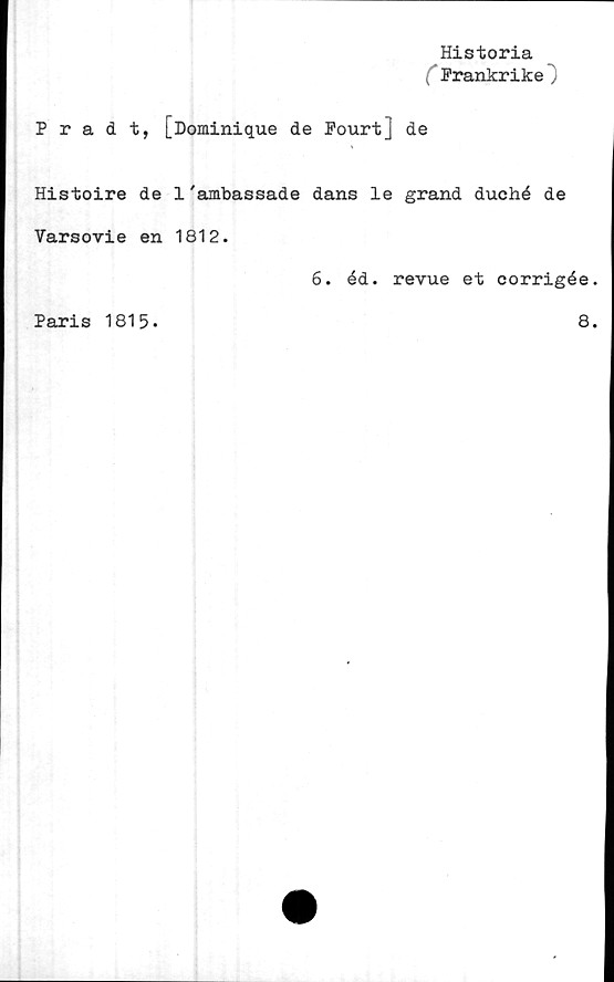  ﻿Historia
( Frankrike")
Pradt, [Dominique de Fourt] de
Histoire de 1'ambassade dans le grand duehé de
Varsovie en 1812.
6. éd. revue et corrigée
Paris 1815.
8