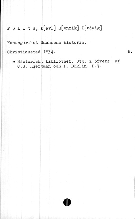  ﻿Pölitz, K[arl] h[enrik] l[udwig]
Konungariket Sachsens historia.
Christianstad 1834.	8.
= Historiskt bibliothek. Utg. i öfvers. af
C.G. Hjertman och P. Böklin. D.7.