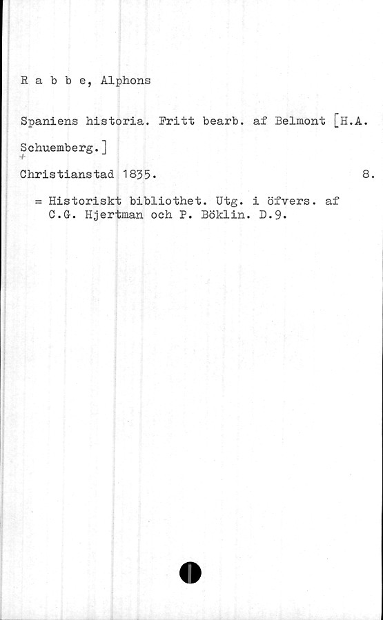  ﻿Babbe, Alphons
Spaniens historia. Fritt bearb. af Belmont [H.
Schuemberg.]
Christianstad 1835*
= Historiskt bibliothet. Utg. i öfvers. af
C.G-. Hjertman och P. Böklin. D.9*