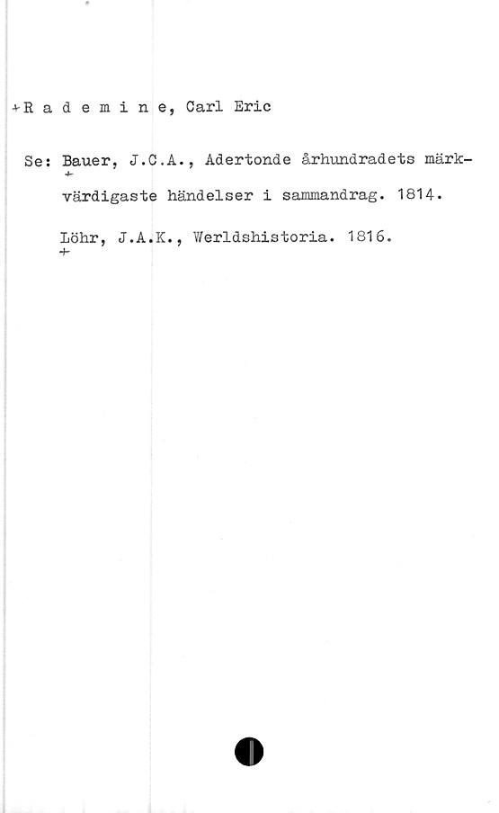  ﻿-»-Rademine, Carl Eric
Ses Bauer, J.C.Å., Adertonde århundradets märk-
värdigaste händelser i sammandrag. 1814.
Löhr, J.A.K., Werldshistoria. 1816.