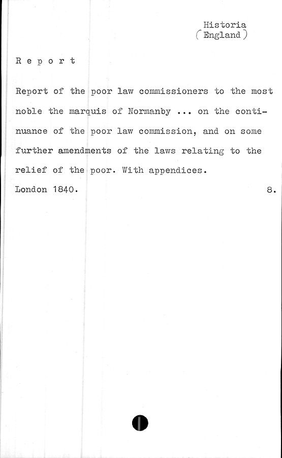  ﻿Historia
C England ~)
Report
Report of the poor law commissioners to the most
noble the marquis of Normanby ... on the conti-
nuance of the poor law commission, and on some
further amendments of the laws relating to the
relief of the poor. With appendices.
London 1840.	8.