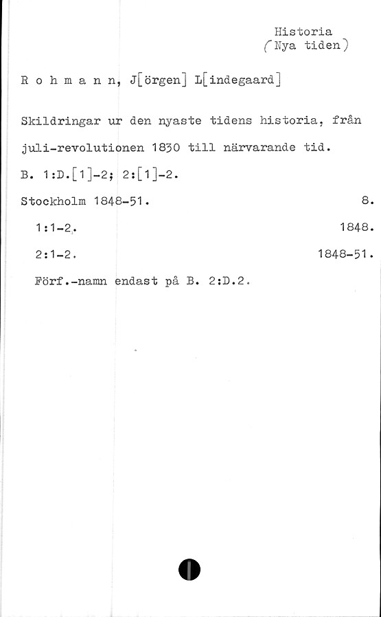  ﻿Historia
fNya tiden)
Rohmann, j[örgen] L[indegaard]
Skildringar tat den nyaste tidens historia, från
juli-revolutionen 1830 till närvarande tid.
B. 1:D.[l]-2$ 2s[1]-2.
Stockholm 1848-51.	8.
1:1-2,.	1848.
2:1-2.	1848-51.
Förf.-namn endast på B. 2:D.2.