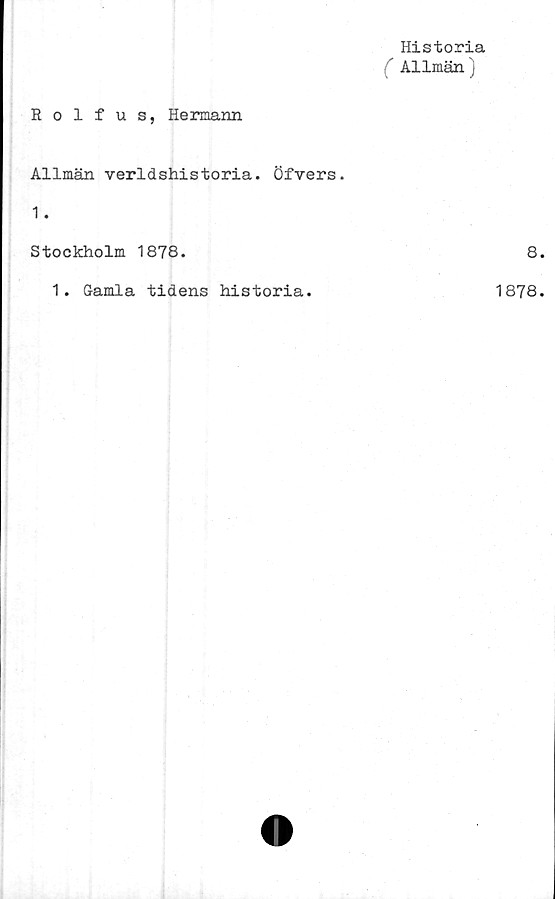  ﻿Historia
( Allmän)
Rolfus, Hermann
Allmän verldshistoria. Öfvers.
1.
Stockholm 1878.
1. Gamla tidens historia.