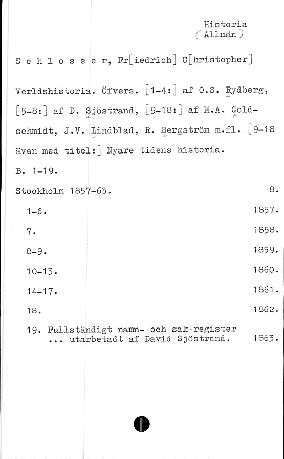  ﻿Historia
C Allmän}
Schlosser, Fr[iedrich] c[hristopher]
Verldshistoria. Öfvers. [1—4s] af O.S. Rydberg,
[5-8:] af D. Sjöstrand, [9-18:] af H.A. G-old-
'b	T"
schmidt, J.V. Lindblad, R. Bergström m.fl. [9-18
även med titel:] Nyare tidens historia.
B. 1-19.
Stockholm	1857-63.	8.
1-6.	1857.
7.	1858.
8-9.	1859.
10-13.	1860.
14-17.	1861.
18.	1862.
19. Fullständigt namn- och sak-register
...	utarbetadt af David Sjöstrand. 1863.